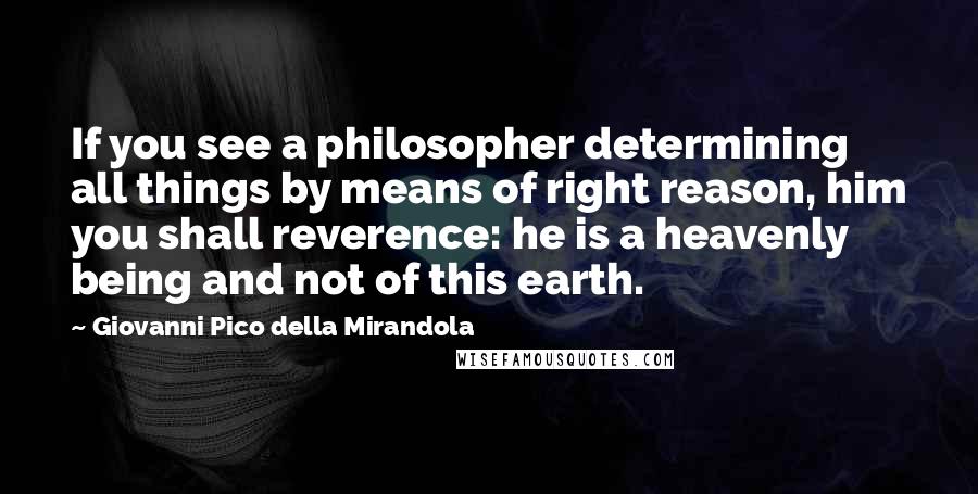 Giovanni Pico Della Mirandola Quotes: If you see a philosopher determining all things by means of right reason, him you shall reverence: he is a heavenly being and not of this earth.