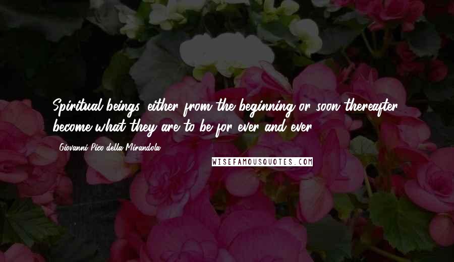 Giovanni Pico Della Mirandola Quotes: Spiritual beings, either from the beginning or soon thereafter, become what they are to be for ever and ever.