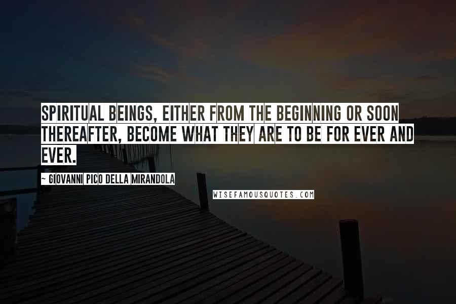 Giovanni Pico Della Mirandola Quotes: Spiritual beings, either from the beginning or soon thereafter, become what they are to be for ever and ever.