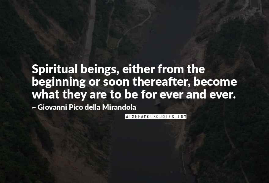 Giovanni Pico Della Mirandola Quotes: Spiritual beings, either from the beginning or soon thereafter, become what they are to be for ever and ever.