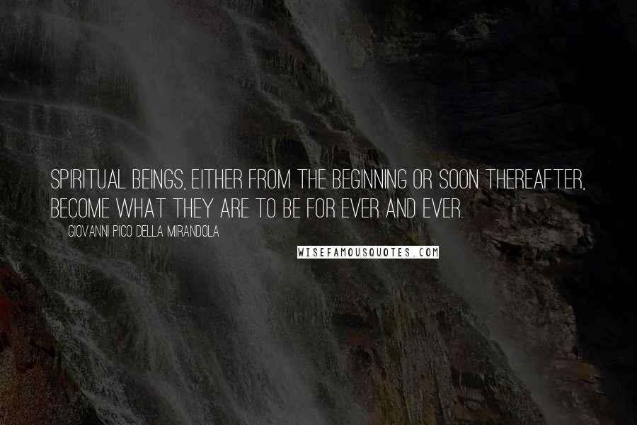Giovanni Pico Della Mirandola Quotes: Spiritual beings, either from the beginning or soon thereafter, become what they are to be for ever and ever.