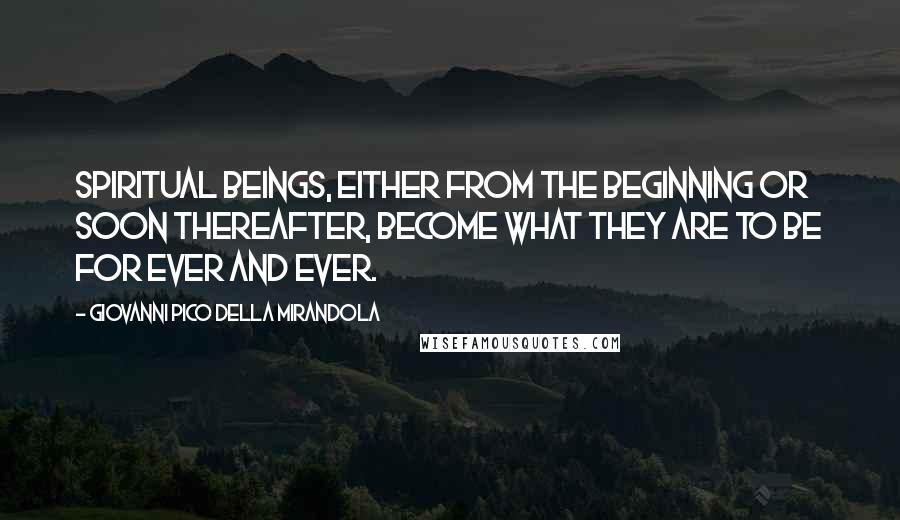 Giovanni Pico Della Mirandola Quotes: Spiritual beings, either from the beginning or soon thereafter, become what they are to be for ever and ever.