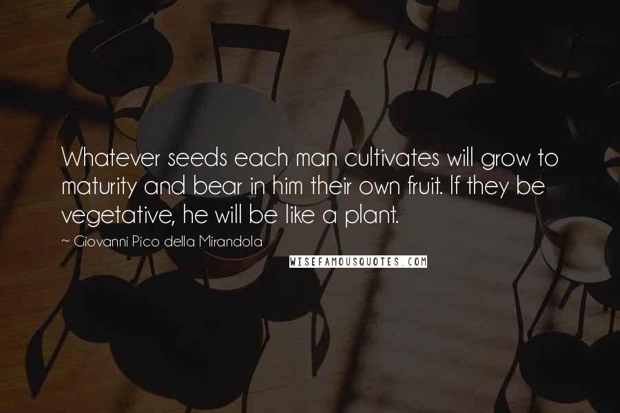 Giovanni Pico Della Mirandola Quotes: Whatever seeds each man cultivates will grow to maturity and bear in him their own fruit. If they be vegetative, he will be like a plant.