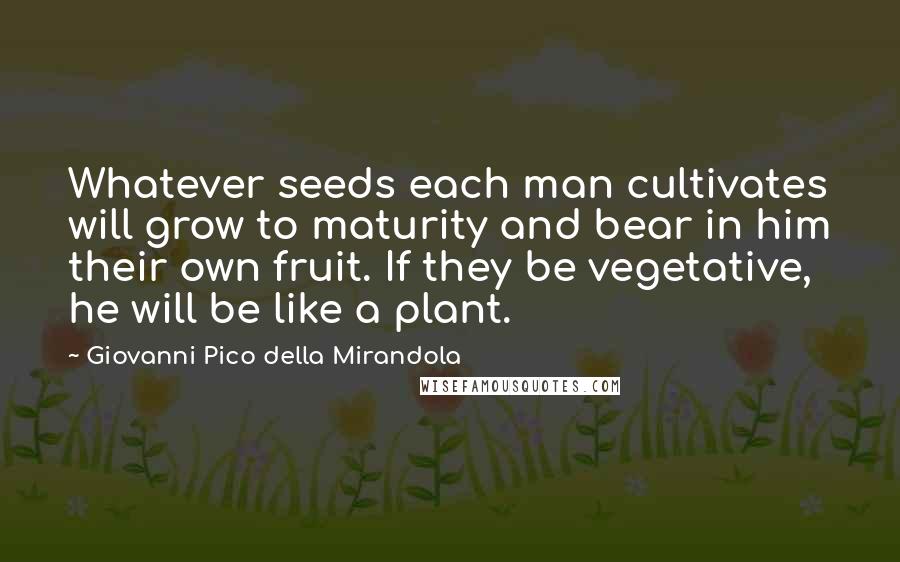 Giovanni Pico Della Mirandola Quotes: Whatever seeds each man cultivates will grow to maturity and bear in him their own fruit. If they be vegetative, he will be like a plant.