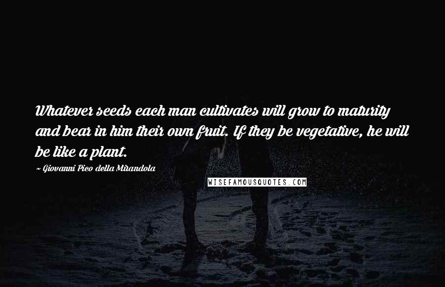 Giovanni Pico Della Mirandola Quotes: Whatever seeds each man cultivates will grow to maturity and bear in him their own fruit. If they be vegetative, he will be like a plant.