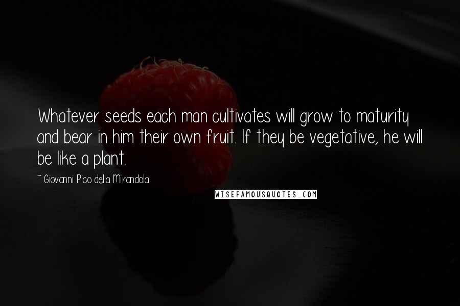 Giovanni Pico Della Mirandola Quotes: Whatever seeds each man cultivates will grow to maturity and bear in him their own fruit. If they be vegetative, he will be like a plant.