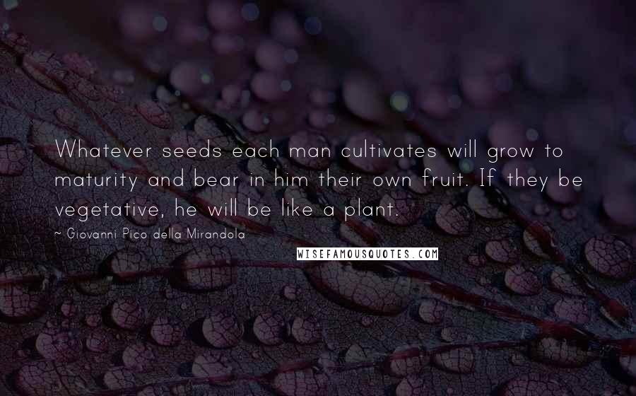 Giovanni Pico Della Mirandola Quotes: Whatever seeds each man cultivates will grow to maturity and bear in him their own fruit. If they be vegetative, he will be like a plant.