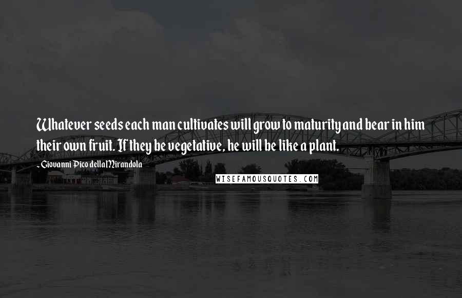 Giovanni Pico Della Mirandola Quotes: Whatever seeds each man cultivates will grow to maturity and bear in him their own fruit. If they be vegetative, he will be like a plant.