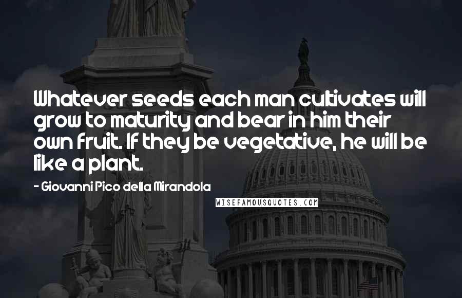 Giovanni Pico Della Mirandola Quotes: Whatever seeds each man cultivates will grow to maturity and bear in him their own fruit. If they be vegetative, he will be like a plant.