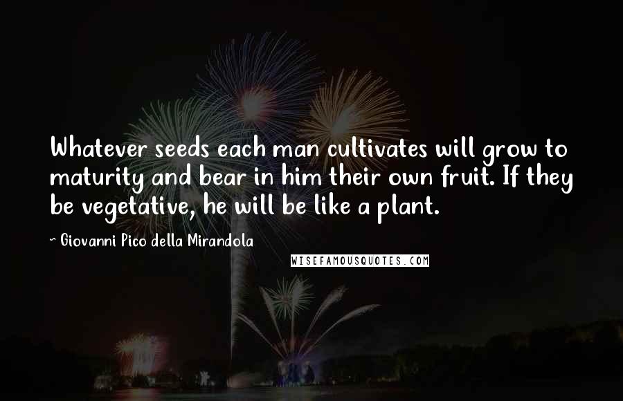 Giovanni Pico Della Mirandola Quotes: Whatever seeds each man cultivates will grow to maturity and bear in him their own fruit. If they be vegetative, he will be like a plant.