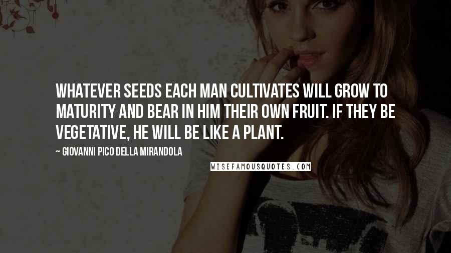 Giovanni Pico Della Mirandola Quotes: Whatever seeds each man cultivates will grow to maturity and bear in him their own fruit. If they be vegetative, he will be like a plant.