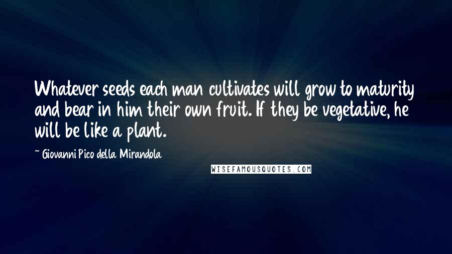 Giovanni Pico Della Mirandola Quotes: Whatever seeds each man cultivates will grow to maturity and bear in him their own fruit. If they be vegetative, he will be like a plant.