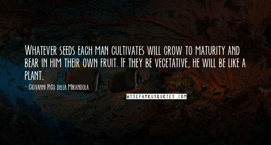 Giovanni Pico Della Mirandola Quotes: Whatever seeds each man cultivates will grow to maturity and bear in him their own fruit. If they be vegetative, he will be like a plant.