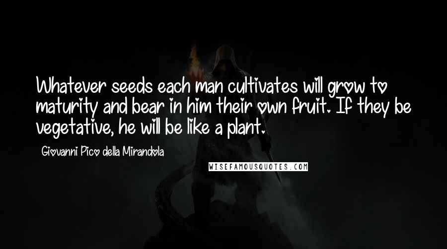 Giovanni Pico Della Mirandola Quotes: Whatever seeds each man cultivates will grow to maturity and bear in him their own fruit. If they be vegetative, he will be like a plant.