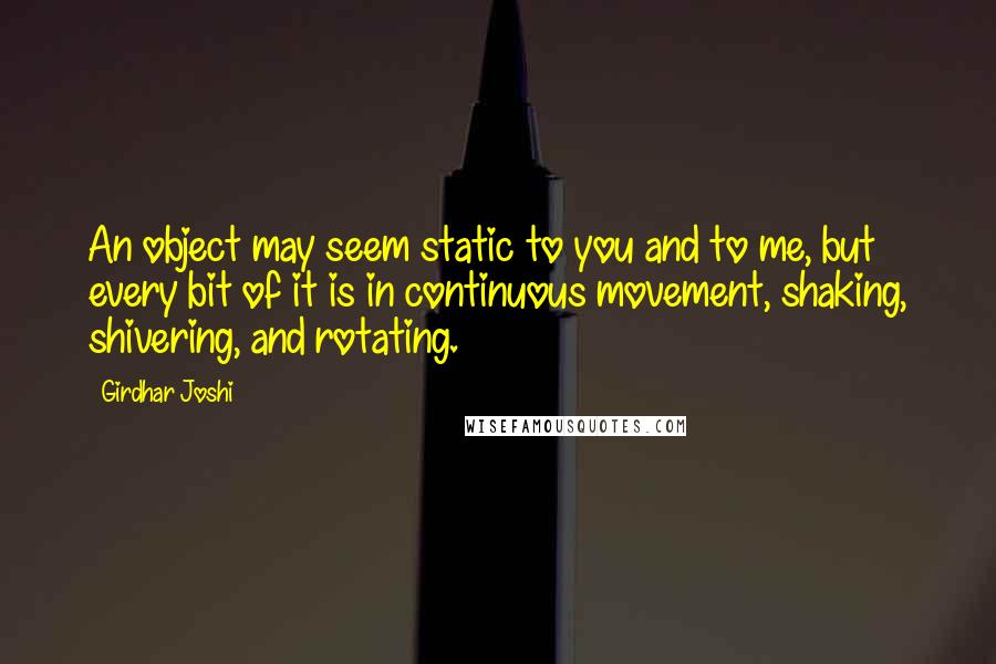 Girdhar Joshi Quotes: An object may seem static to you and to me, but every bit of it is in continuous movement, shaking, shivering, and rotating.