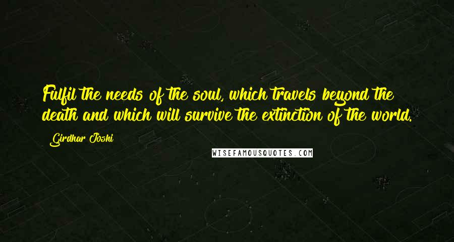Girdhar Joshi Quotes: Fulfil the needs of the soul, which travels beyond the death and which will survive the extinction of the world.