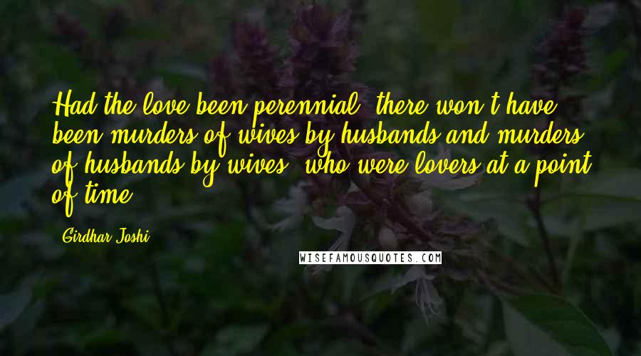 Girdhar Joshi Quotes: Had the love been perennial, there won't have been murders of wives by husbands and murders of husbands by wives, who were lovers at a point of time.