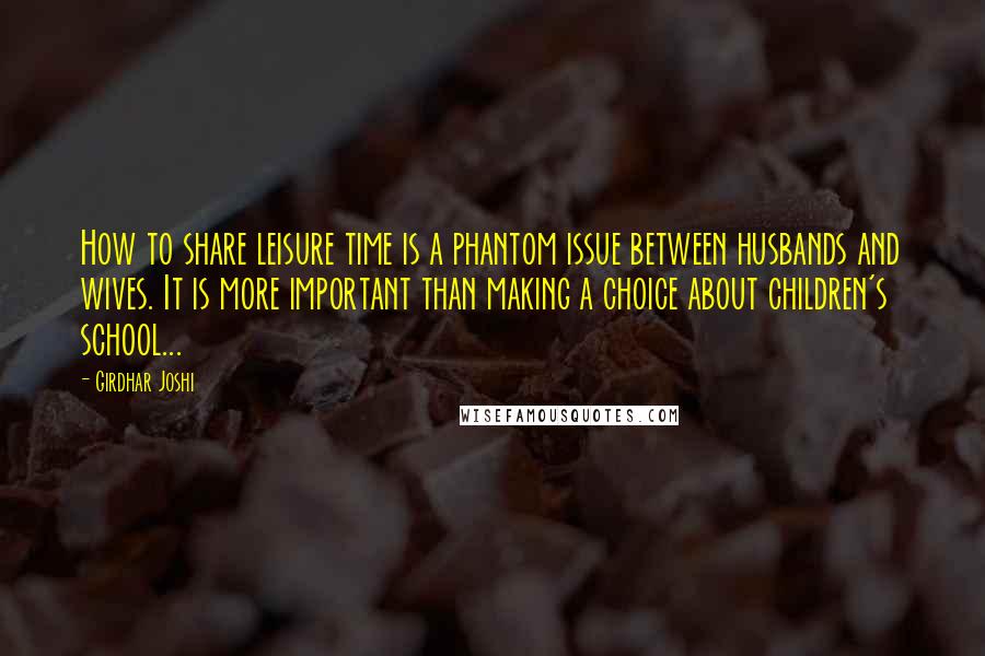 Girdhar Joshi Quotes: How to share leisure time is a phantom issue between husbands and wives. It is more important than making a choice about children's school...