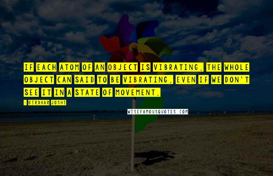 Girdhar Joshi Quotes: If each atom of an object is vibrating, the whole object can said to be vibrating, even if we don't see it in a state of movement.