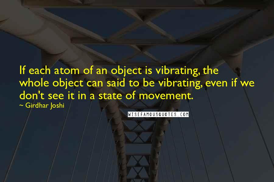 Girdhar Joshi Quotes: If each atom of an object is vibrating, the whole object can said to be vibrating, even if we don't see it in a state of movement.
