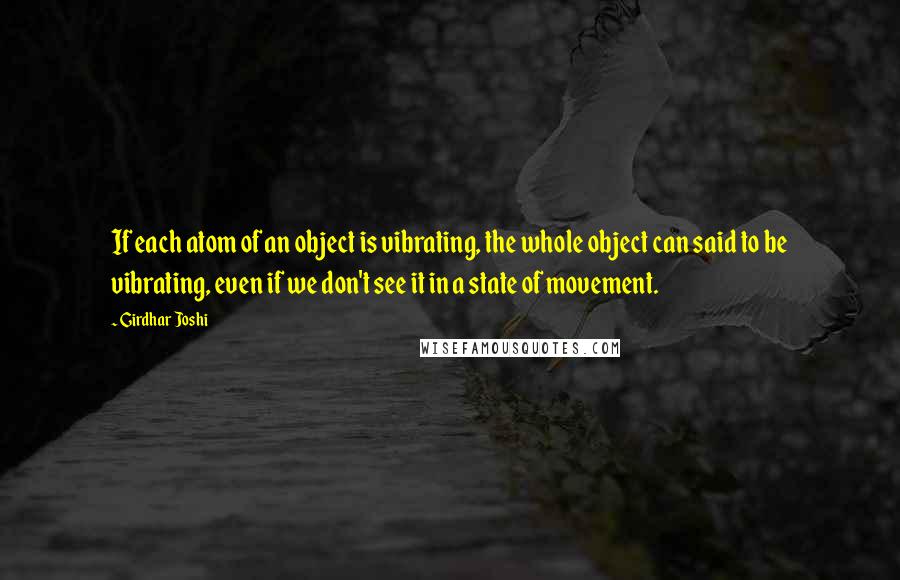 Girdhar Joshi Quotes: If each atom of an object is vibrating, the whole object can said to be vibrating, even if we don't see it in a state of movement.