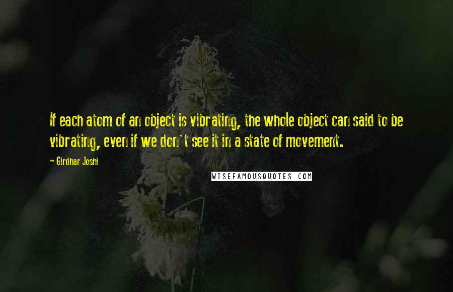 Girdhar Joshi Quotes: If each atom of an object is vibrating, the whole object can said to be vibrating, even if we don't see it in a state of movement.