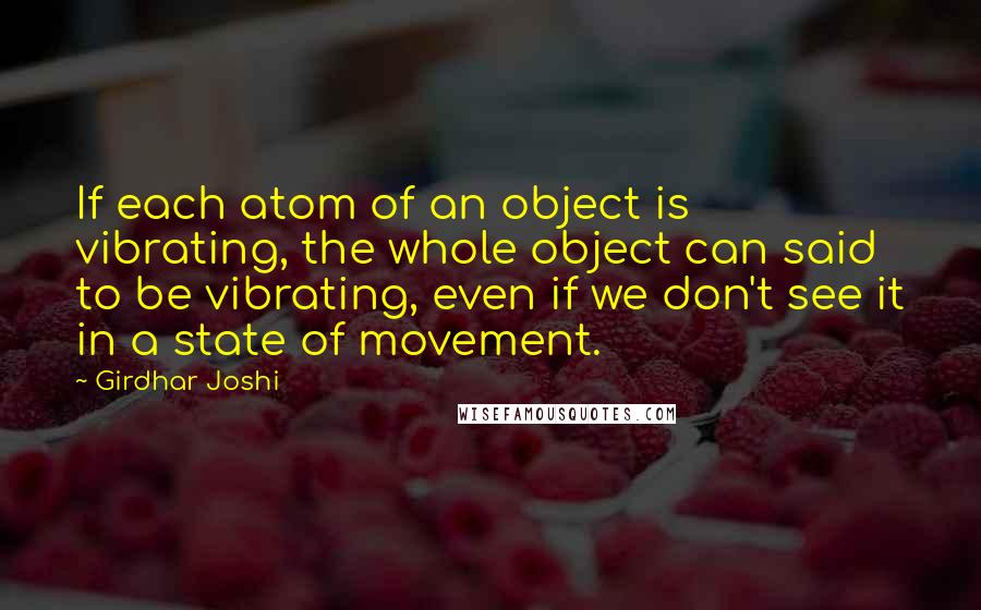 Girdhar Joshi Quotes: If each atom of an object is vibrating, the whole object can said to be vibrating, even if we don't see it in a state of movement.
