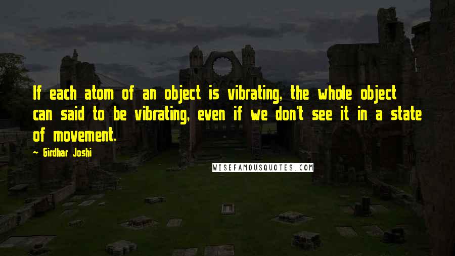 Girdhar Joshi Quotes: If each atom of an object is vibrating, the whole object can said to be vibrating, even if we don't see it in a state of movement.