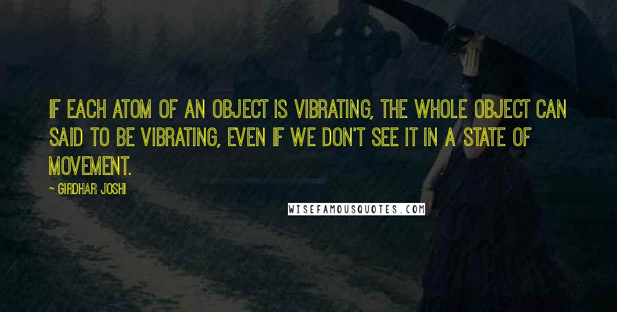 Girdhar Joshi Quotes: If each atom of an object is vibrating, the whole object can said to be vibrating, even if we don't see it in a state of movement.