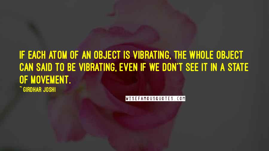 Girdhar Joshi Quotes: If each atom of an object is vibrating, the whole object can said to be vibrating, even if we don't see it in a state of movement.