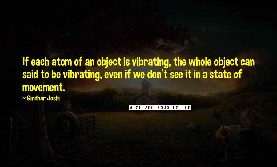 Girdhar Joshi Quotes: If each atom of an object is vibrating, the whole object can said to be vibrating, even if we don't see it in a state of movement.