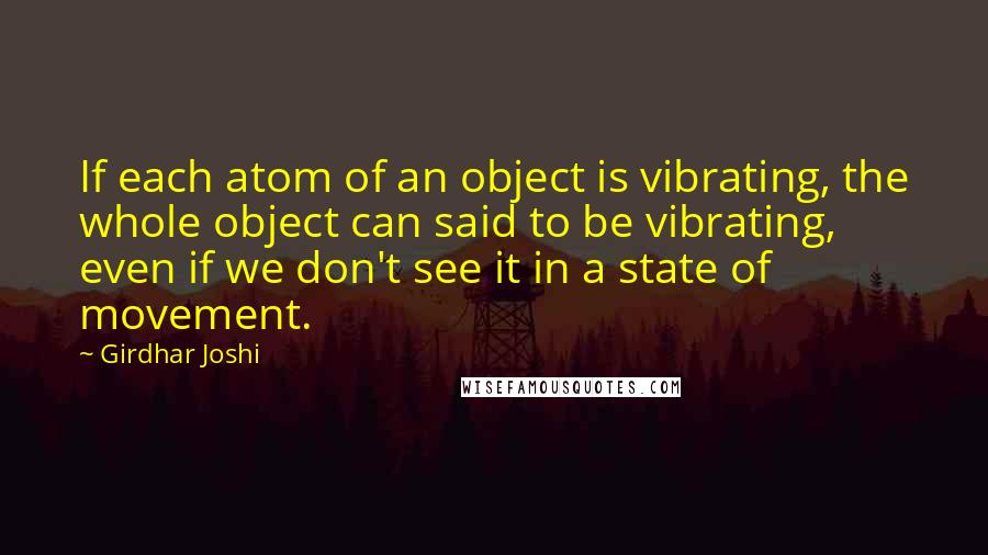 Girdhar Joshi Quotes: If each atom of an object is vibrating, the whole object can said to be vibrating, even if we don't see it in a state of movement.
