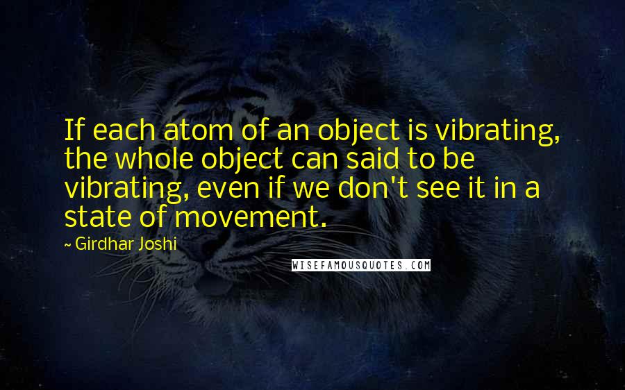 Girdhar Joshi Quotes: If each atom of an object is vibrating, the whole object can said to be vibrating, even if we don't see it in a state of movement.