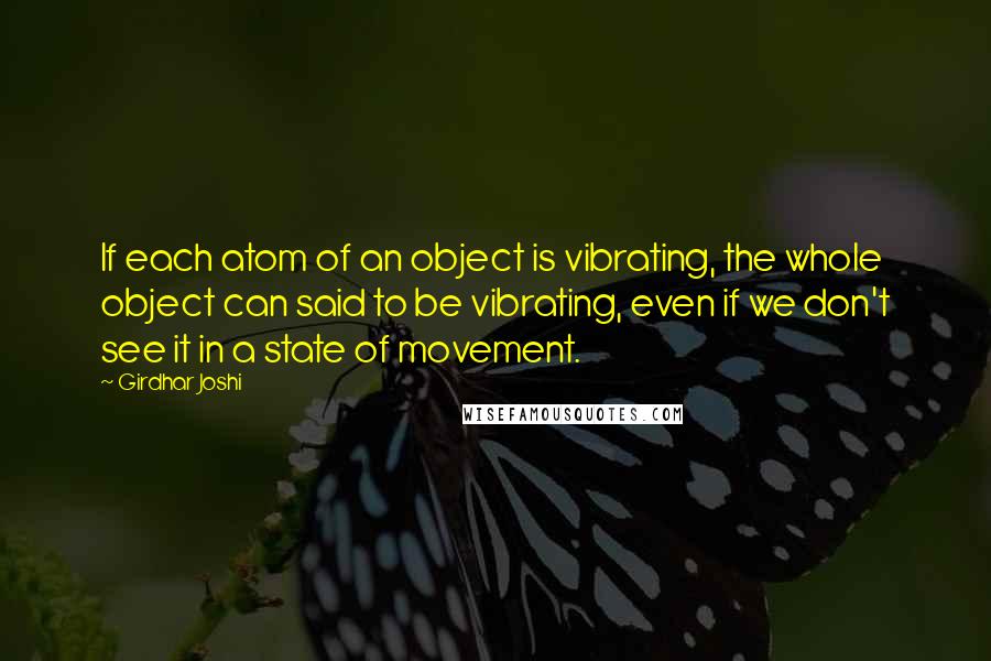 Girdhar Joshi Quotes: If each atom of an object is vibrating, the whole object can said to be vibrating, even if we don't see it in a state of movement.