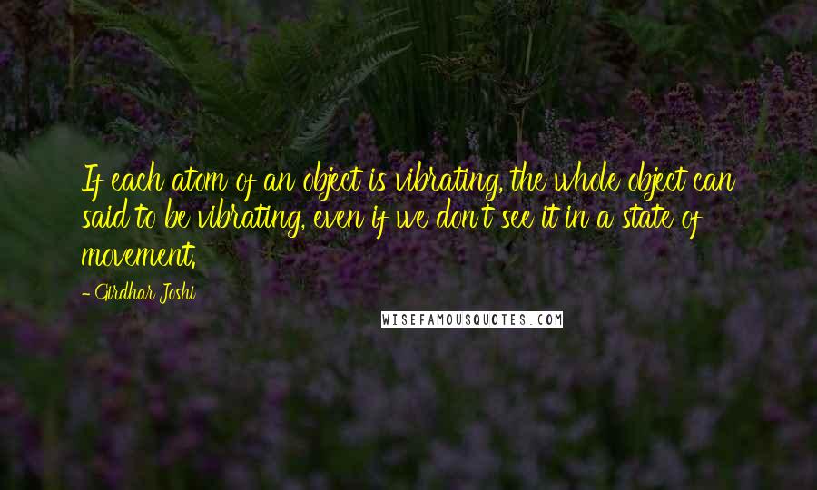 Girdhar Joshi Quotes: If each atom of an object is vibrating, the whole object can said to be vibrating, even if we don't see it in a state of movement.