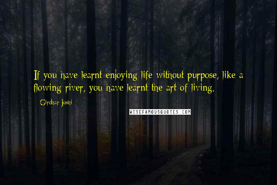 Girdhar Joshi Quotes: If you have learnt enjoying life without purpose, like a flowing river, you have learnt the art of living.