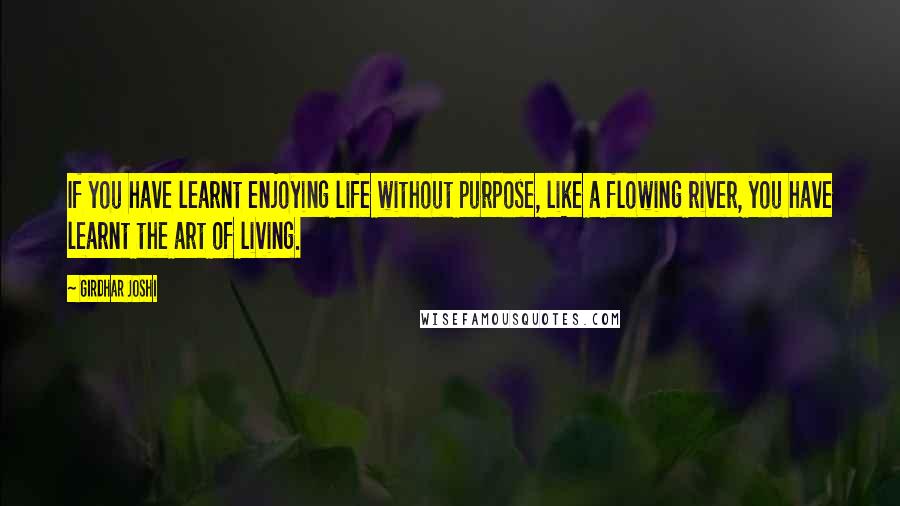 Girdhar Joshi Quotes: If you have learnt enjoying life without purpose, like a flowing river, you have learnt the art of living.