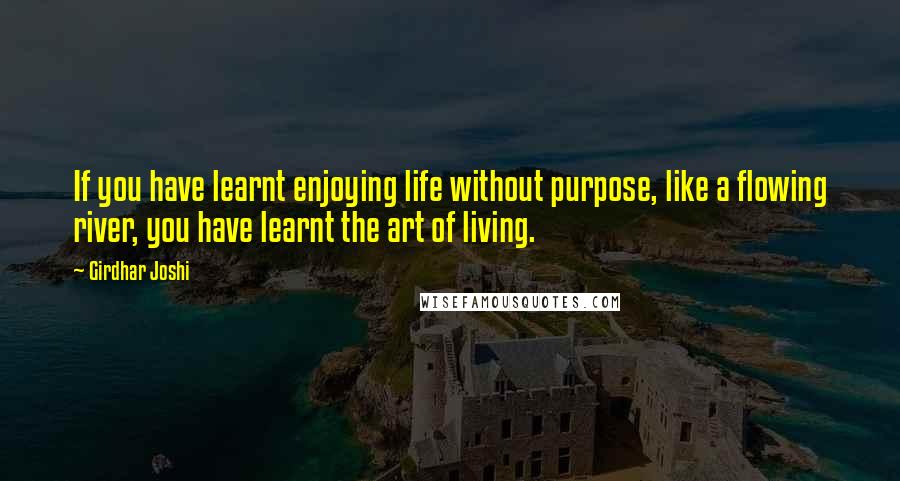 Girdhar Joshi Quotes: If you have learnt enjoying life without purpose, like a flowing river, you have learnt the art of living.