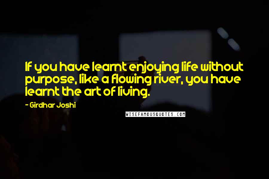 Girdhar Joshi Quotes: If you have learnt enjoying life without purpose, like a flowing river, you have learnt the art of living.