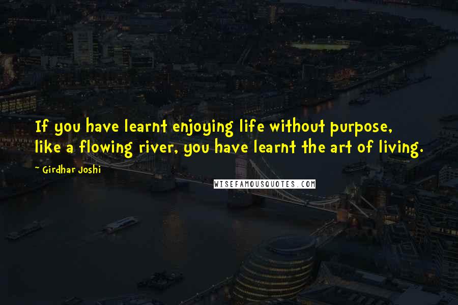 Girdhar Joshi Quotes: If you have learnt enjoying life without purpose, like a flowing river, you have learnt the art of living.