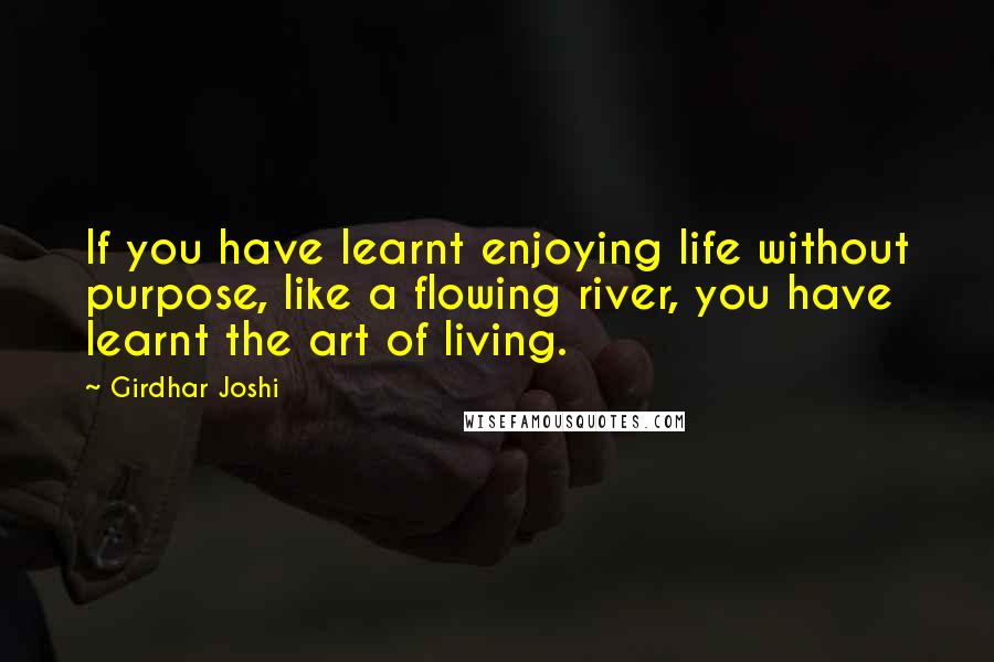 Girdhar Joshi Quotes: If you have learnt enjoying life without purpose, like a flowing river, you have learnt the art of living.