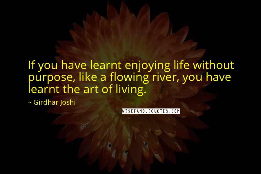 Girdhar Joshi Quotes: If you have learnt enjoying life without purpose, like a flowing river, you have learnt the art of living.