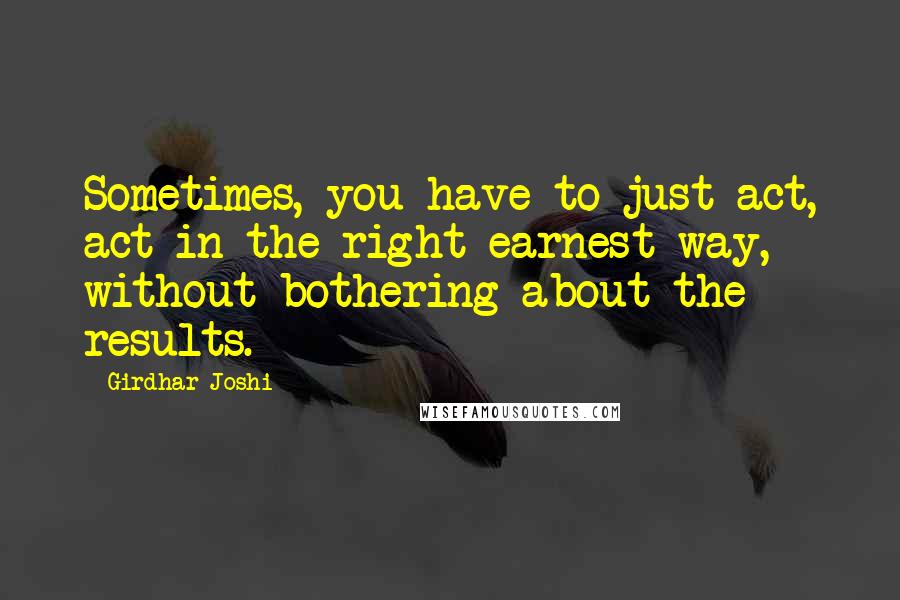 Girdhar Joshi Quotes: Sometimes, you have to just act, act in the right earnest way, without bothering about the results.