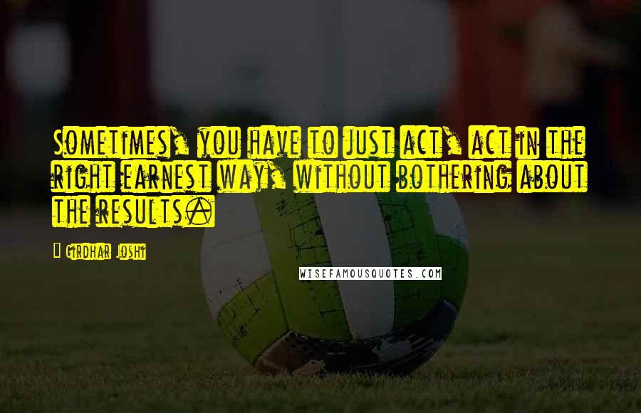 Girdhar Joshi Quotes: Sometimes, you have to just act, act in the right earnest way, without bothering about the results.