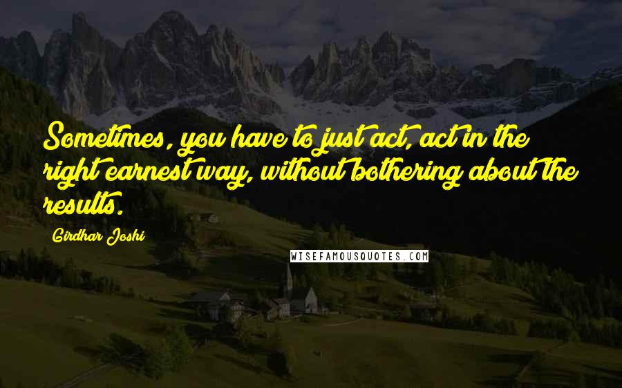 Girdhar Joshi Quotes: Sometimes, you have to just act, act in the right earnest way, without bothering about the results.