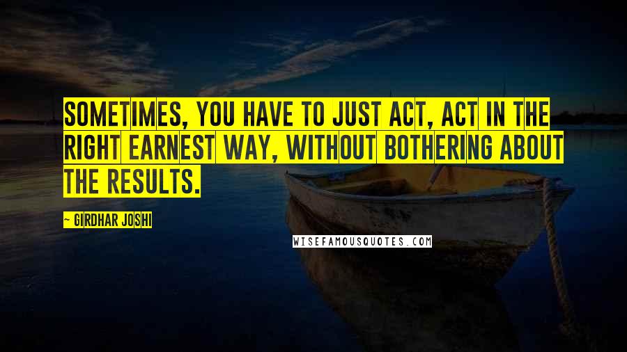 Girdhar Joshi Quotes: Sometimes, you have to just act, act in the right earnest way, without bothering about the results.