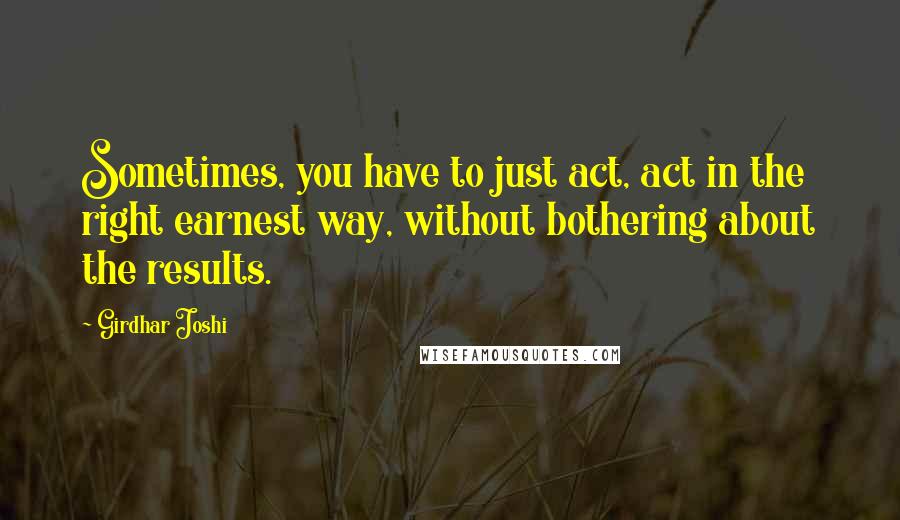 Girdhar Joshi Quotes: Sometimes, you have to just act, act in the right earnest way, without bothering about the results.