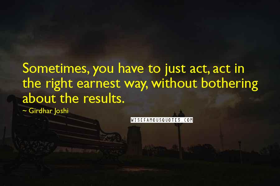 Girdhar Joshi Quotes: Sometimes, you have to just act, act in the right earnest way, without bothering about the results.