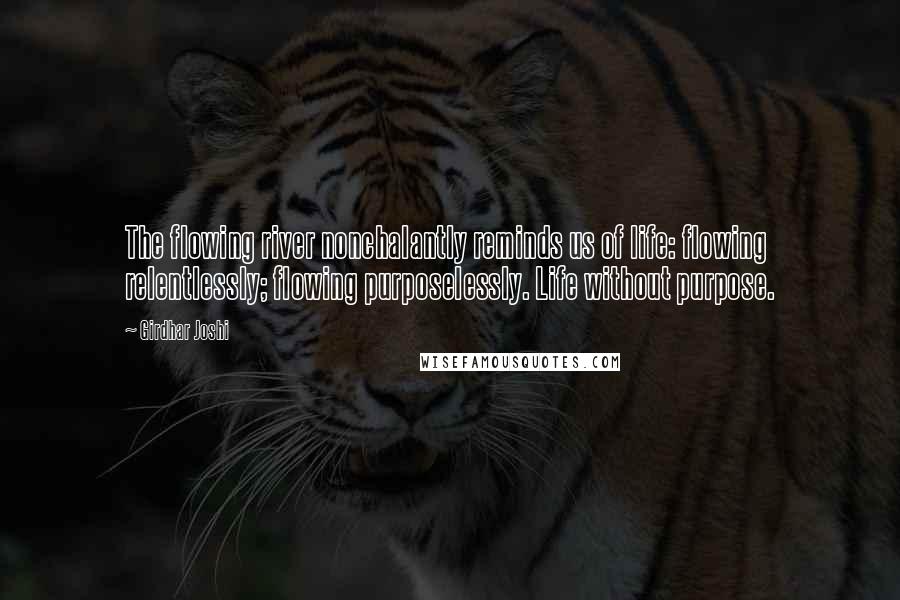 Girdhar Joshi Quotes: The flowing river nonchalantly reminds us of life: flowing relentlessly; flowing purposelessly. Life without purpose.