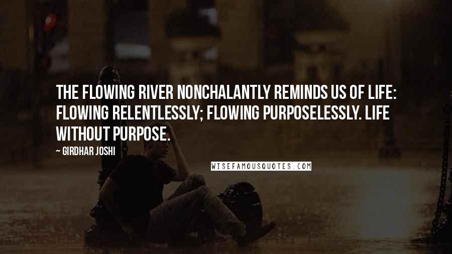 Girdhar Joshi Quotes: The flowing river nonchalantly reminds us of life: flowing relentlessly; flowing purposelessly. Life without purpose.